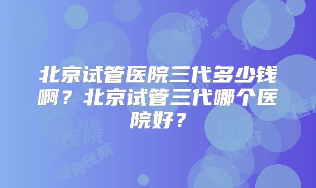 北京试管医院三代多少钱啊？北京试管三代哪个医院好？