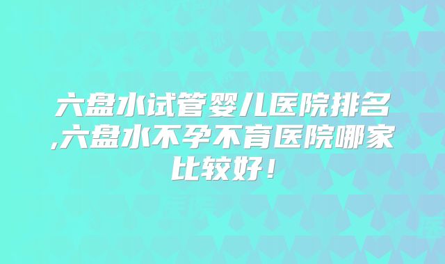 六盘水试管婴儿医院排名,六盘水不孕不育医院哪家比较好!