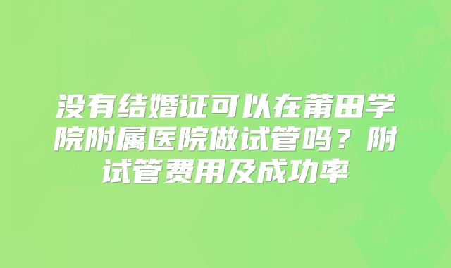 没有结婚证可以在莆田学院附属医院做试管吗?附试管费用及成功率
