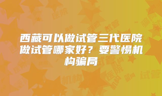 西藏可以做试管三代医院做试管哪家好？要警惕机构骗局