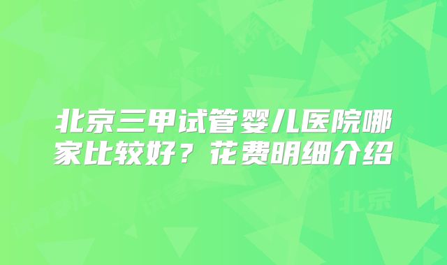 北京三甲试管婴儿医院哪家比较好?花费明细介绍