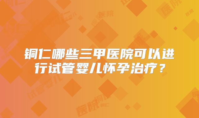 铜仁哪些三甲医院可以进行试管婴儿怀孕治疗?