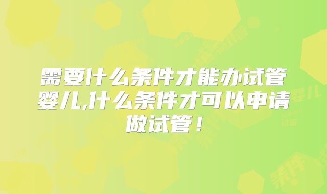 需要什么条件才能办试管婴儿,什么条件才可以申请做试管!