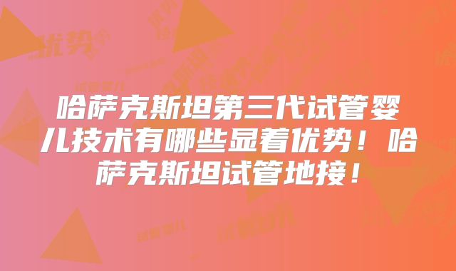 哈萨克斯坦第三代试管婴儿技术有哪些显着优势！哈萨克斯坦试管地接！