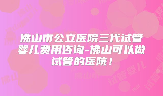 佛山市公立医院三代试管婴儿费用咨询-佛山可以做试管的医院！