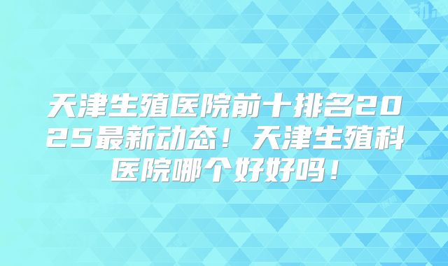 天津生殖医院前十排名2025最新动态!天津生殖科医院哪个好好吗!