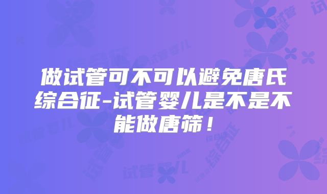做试管可不可以避免唐氏综合征-试管婴儿是不是不能做唐筛！