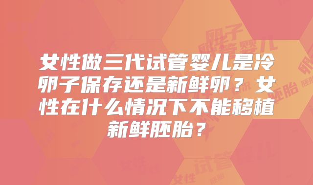 女性做三代试管婴儿是冷卵子保存还是新鲜卵？女性在什么情况下不能移植新鲜胚胎？