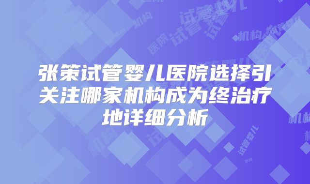 张策试管婴儿医院选择引关注哪家机构成为终治疗地详细分析