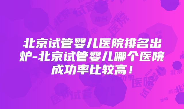 北京试管婴儿医院排名出炉-北京试管婴儿哪个医院成功率比较高！