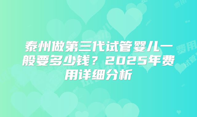 泰州做第三代试管婴儿一般要多少钱？2025年费用详细分析
