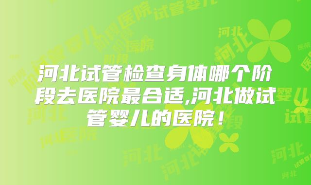 河北试管检查身体哪个阶段去医院最合适,河北做试管婴儿的医院！