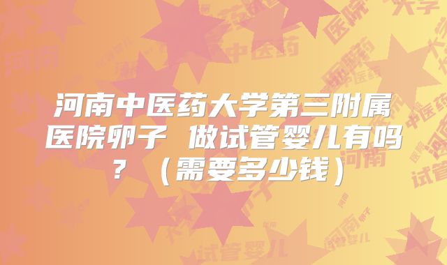 河南中医药大学第三附属医院卵子 做试管婴儿有吗？（需要多少钱）