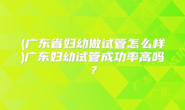 (广东省妇幼做试管怎么样)广东妇幼试管成功率高吗？