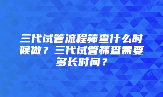 三代试管流程筛查什么时候做？三代试管筛查需要多长时间？