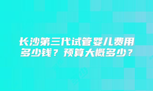 长沙第三代试管婴儿费用多少钱？预算大概多少？
