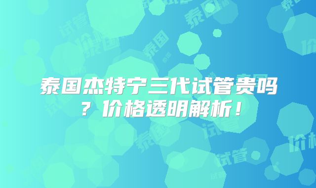 泰国杰特宁三代试管贵吗?价格透明解析!