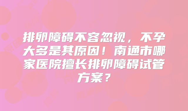 排卵障碍不容忽视，不孕大多是其原因！南通市哪家医院擅长排卵障碍试管方案？