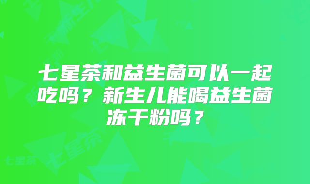 七星茶和益生菌可以一起吃吗?新生儿能喝益生菌冻干粉吗?