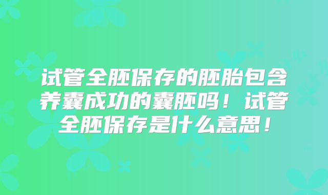 试管全胚保存的胚胎包含养囊成功的囊胚吗!试管全胚保存是什么意思!