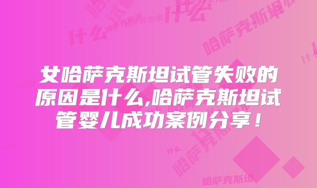 女哈萨克斯坦试管失败的原因是什么,哈萨克斯坦试管婴儿成功案例分享！