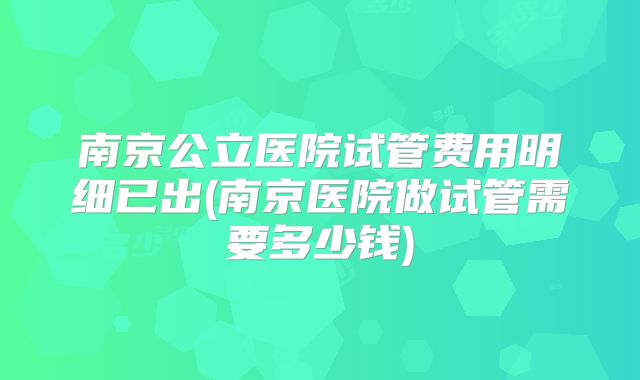 南京公立医院试管费用明细已出(南京医院做试管需要多少钱)