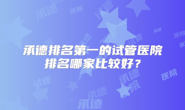 承德排名第一的试管医院排名哪家比较好？