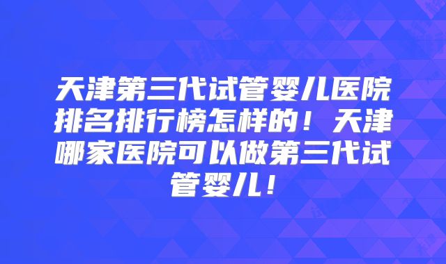 天津第三代试管婴儿医院排名排行榜怎样的!天津哪家医院可以做第三代试管婴儿!