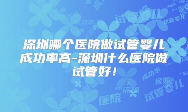 深圳哪个医院做试管婴儿成功率高-深圳什么医院做试管好!