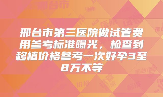 邢台市第三医院做试管费用参考标准曝光,检查到移植价格参考一次好孕3至8万不等