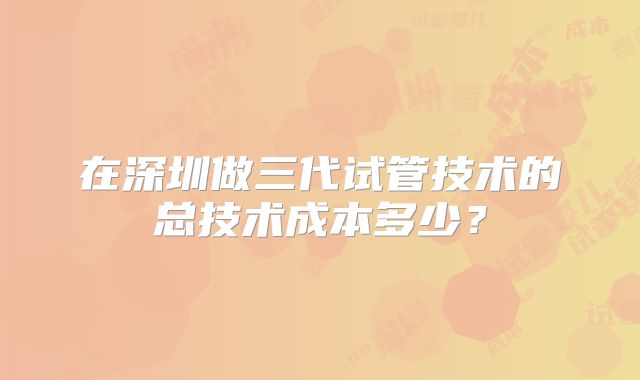 在深圳做三代试管技术的总技术成本多少？