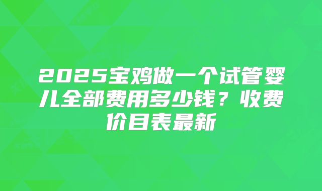 2025宝鸡做一个试管婴儿全部费用多少钱？收费价目表最新