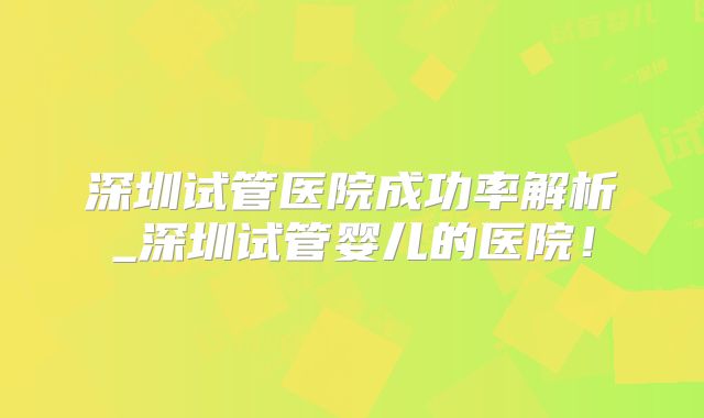 深圳试管医院成功率解析_深圳试管婴儿的医院！