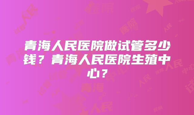 青海人民医院做试管多少钱？青海人民医院生殖中心？