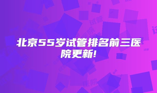 北京55岁试管排名前三医院更新!