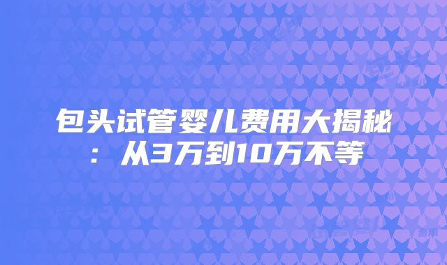 包头试管婴儿费用大揭秘：从3万到10万不等