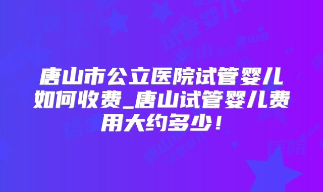 唐山市公立医院试管婴儿如何收费_唐山试管婴儿费用大约多少！