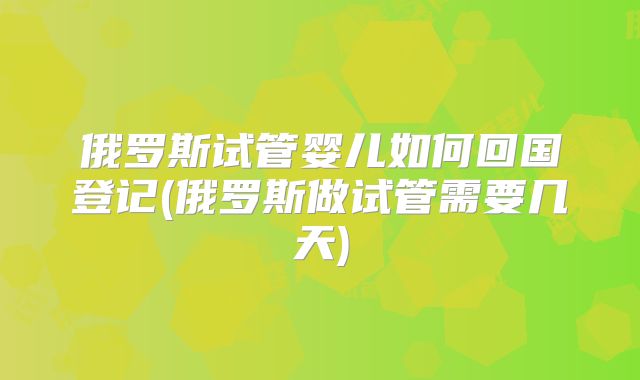 俄罗斯试管婴儿如何回国登记(俄罗斯做试管需要几天)