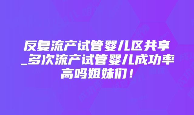 反复流产试管婴儿区共享_多次流产试管婴儿成功率高吗姐妹们!