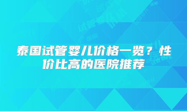 泰国试管婴儿价格一览?性价比高的医院推荐