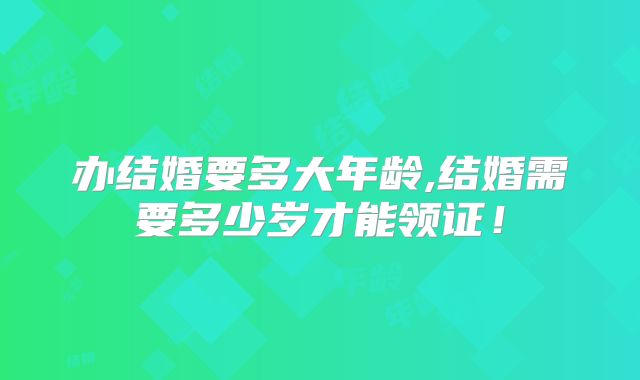 办结婚要多大年龄,结婚需要多少岁才能领证！