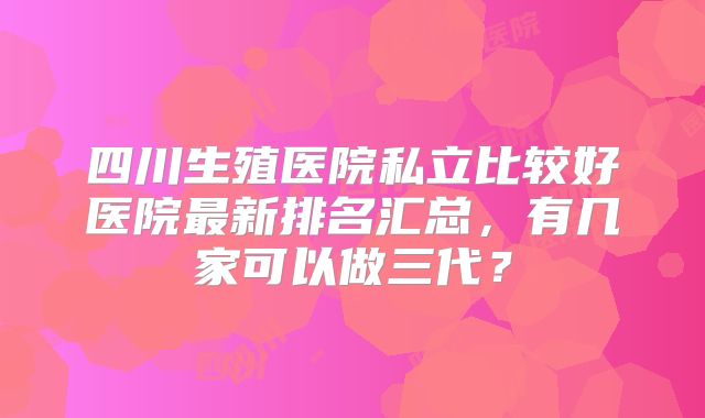 四川生殖医院私立比较好医院最新排名汇总，有几家可以做三代？