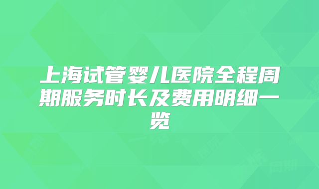 上海试管婴儿医院全程周期服务时长及费用明细一览