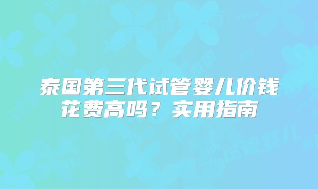泰国第三代试管婴儿价钱花费高吗?实用指南