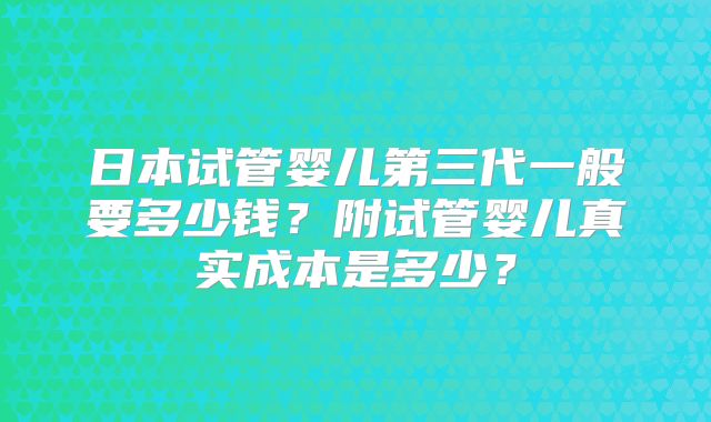 日本试管婴儿第三代一般要多少钱？附试管婴儿真实成本是多少？