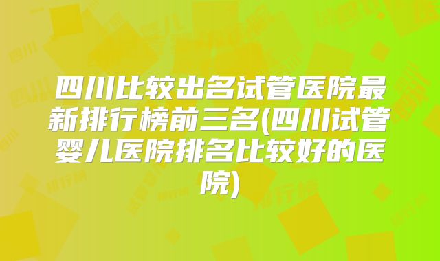 四川比较出名试管医院最新排行榜前三名(四川试管婴儿医院排名比较好的医院)