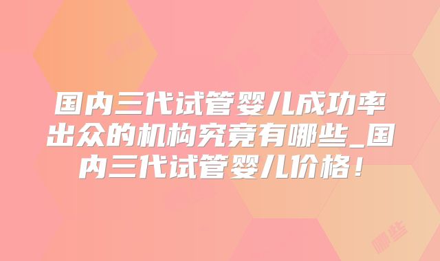 国内三代试管婴儿成功率出众的机构究竟有哪些_国内三代试管婴儿价格!