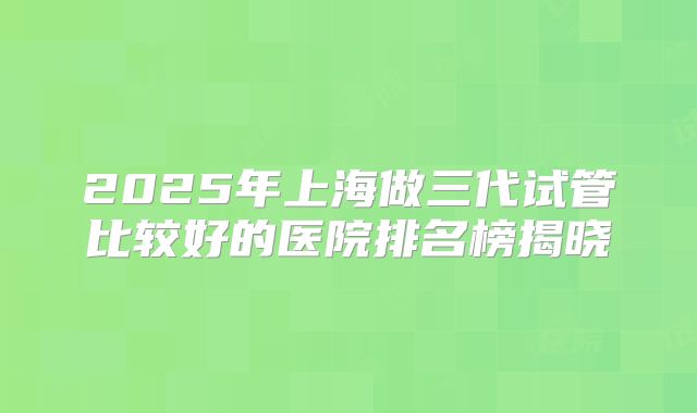 2025年上海做三代试管比较好的医院排名榜揭晓