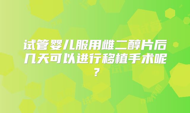 试管婴儿服用雌二醇片后几天可以进行移植手术呢?