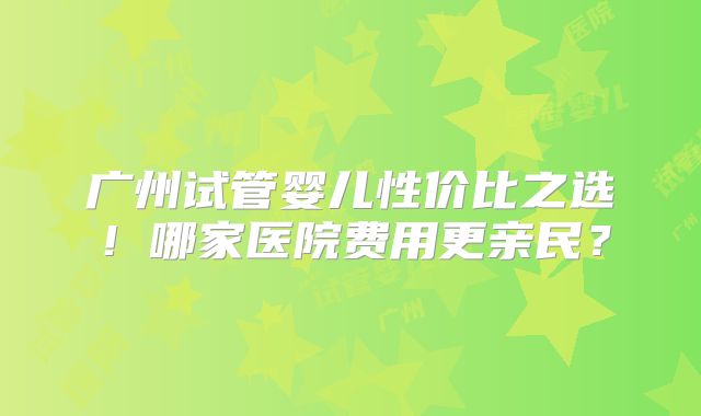 广州试管婴儿性价比之选！哪家医院费用更亲民？